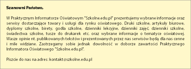  Szanowni Państwo, W Praktycznym Informatorze Oświatowym "Szkolne.edu.pl" prezentujemy wybrane informacje oraz serwisy dostarczające towary i usługi dla rynku oświatowego. Druki szkolne, artykuły biurowe, dyplomy szkolne, birety, godła szkolne, dzienniki lekcyjne, dzienniki zajęć, dzienniki szkolne, świadectwa szkolne, tusze do drukarek etc. oraz wybrane informacje o tematyce oświatowej.  Wasze opinie nt. publikowanych tekstów i prezentowanych przez nas serwisów będą dla nas cenne  i mile widziane. Zastrzegamy sobie jednak dowolność w doborze zawartości Praktycznego Informatora Oświatowego "Szkolne.edu.pl". Piszcie do nas na adres: kontakt@szkolne.edu.pl